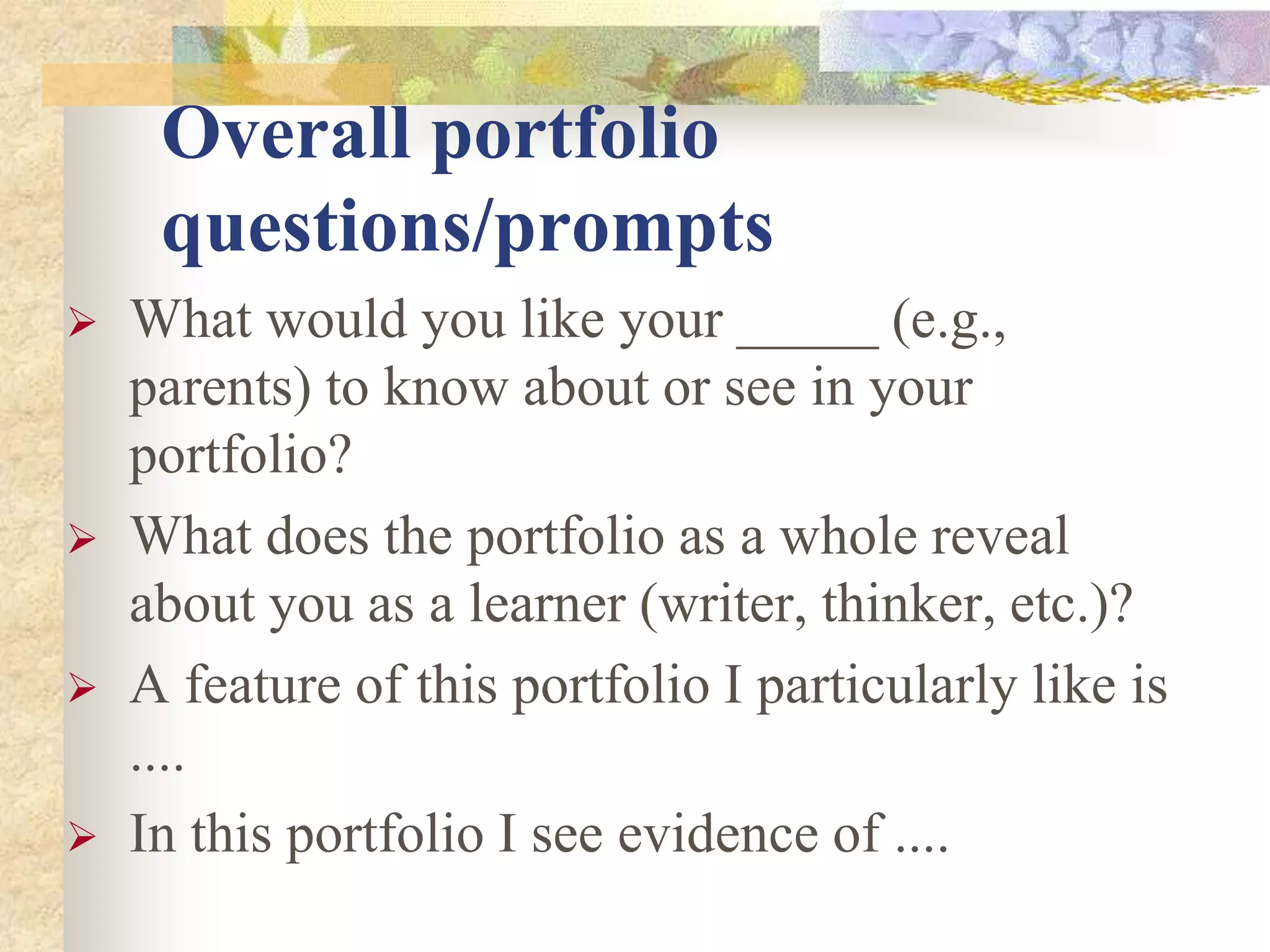 Overall portfolio
questions/prompts
 What would you like your _____ (e.g.,
parents) to know about or see in your
portfolio?
 What does the portfolio as a whole reveal
about you as a learner (writer, thinker, etc.)?
 A feature of this portfolio I particularly like is
....
 In this portfolio I see evidence of ....
 