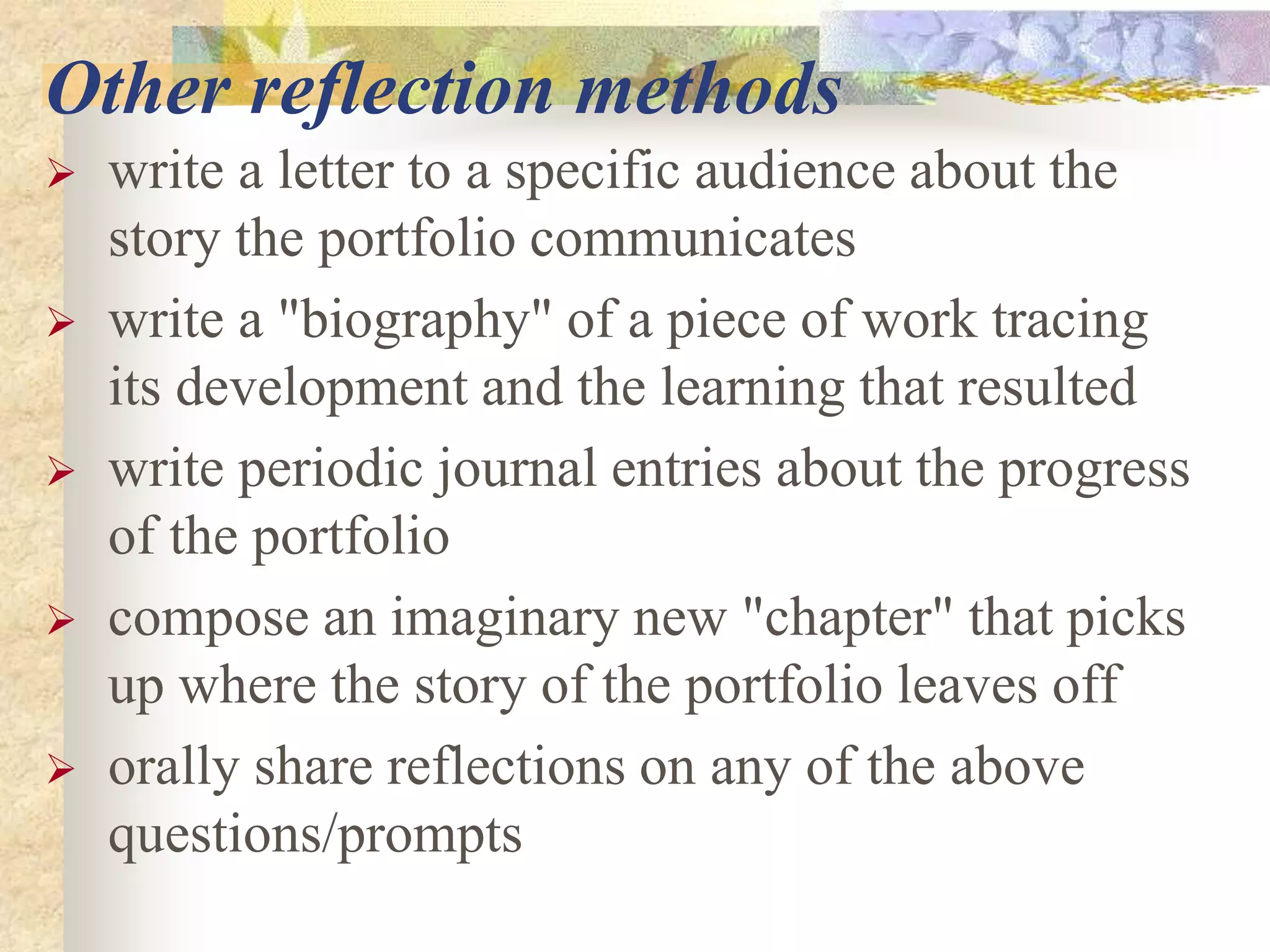 Other reflection methods
 write a letter to a specific audience about the
story the portfolio communicates
 write a "biography" of a piece of work tracing
its development and the learning that resulted
 write periodic journal entries about the progress
of the portfolio
 compose an imaginary new "chapter" that picks
up where the story of the portfolio leaves off
 orally share reflections on any of the above
questions/prompts
 