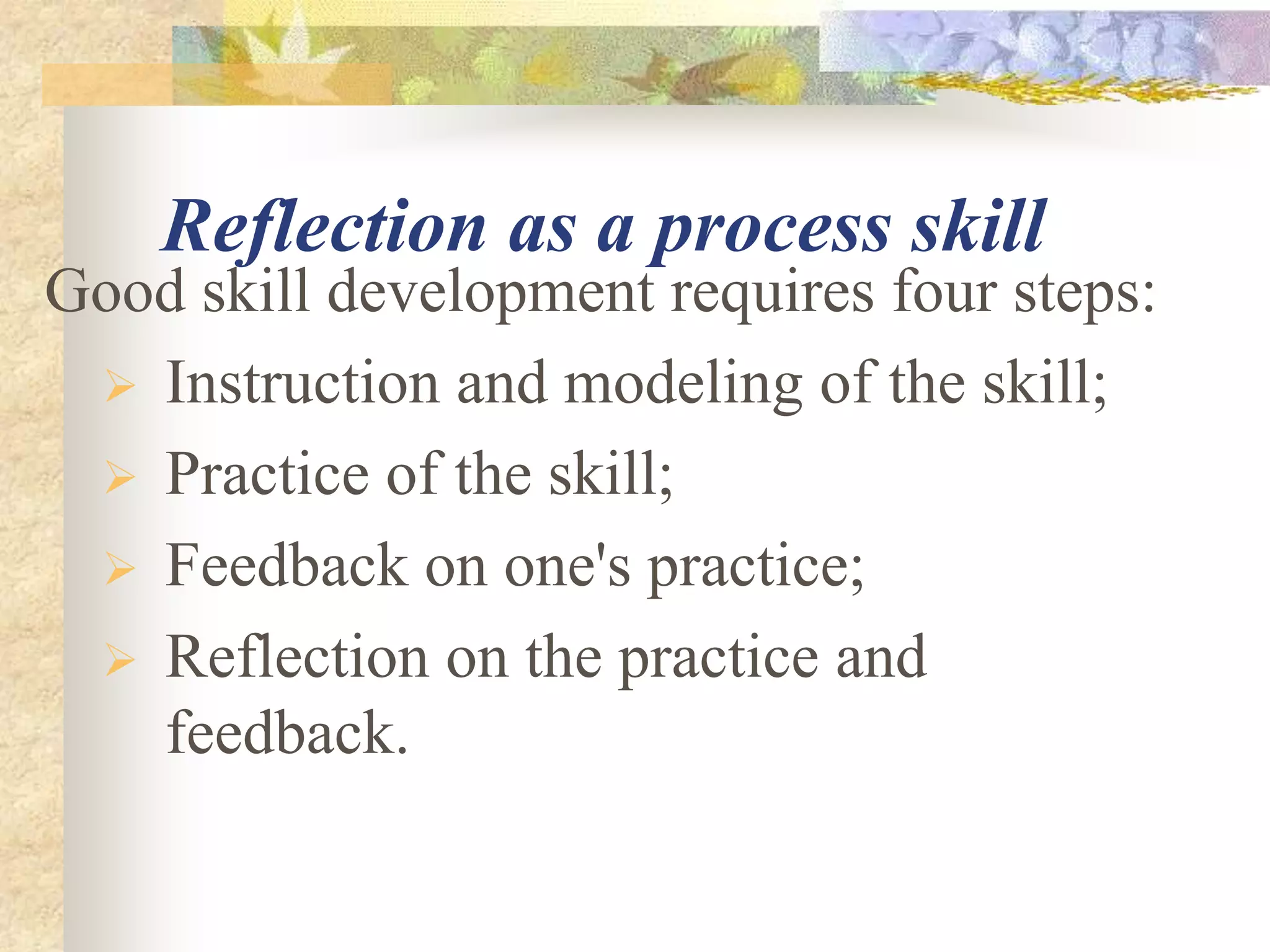 Reflection as a process skill
Good skill development requires four steps:
 Instruction and modeling of the skill;
 Practice of the skill;
 Feedback on one's practice;
 Reflection on the practice and
feedback.
 