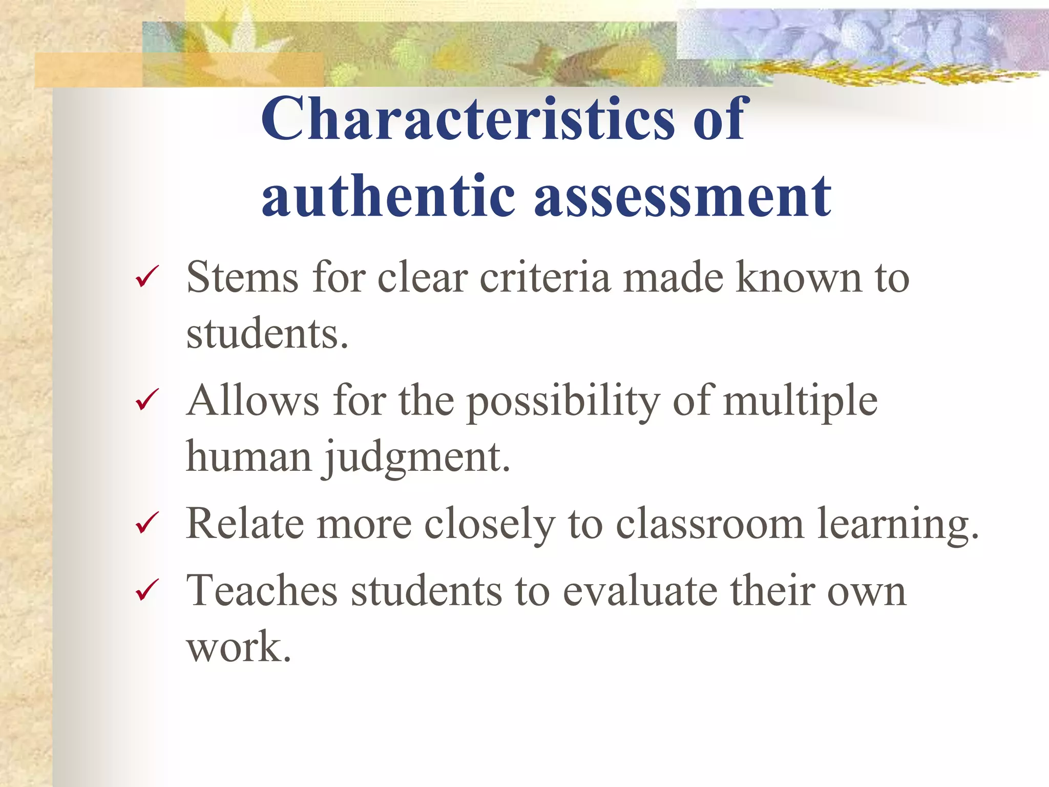 Characteristics of
authentic assessment
 Stems for clear criteria made known to
students.
 Allows for the possibility of multiple
human judgment.
 Relate more closely to classroom learning.
 Teaches students to evaluate their own
work.
 