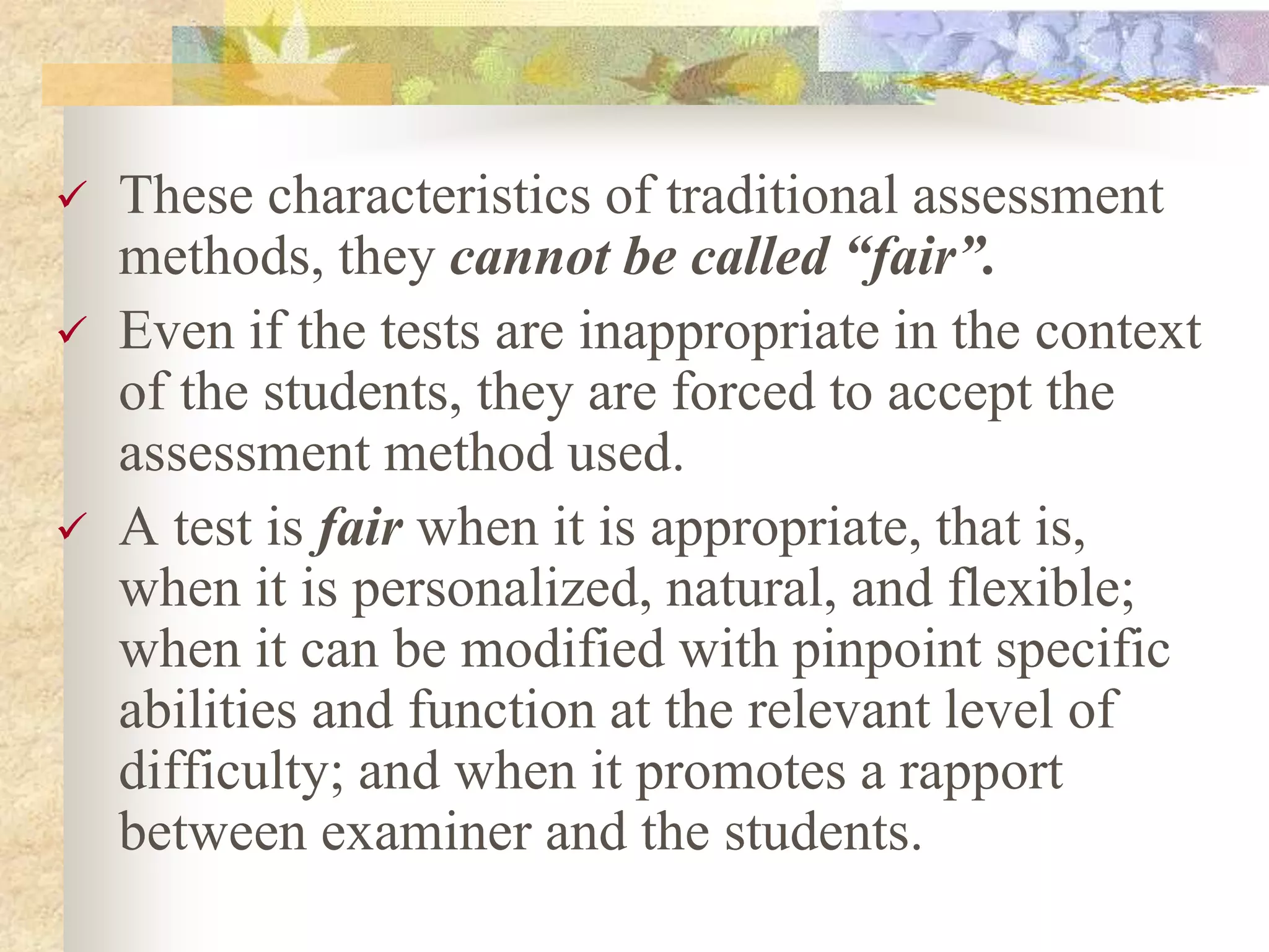  These characteristics of traditional assessment
methods, they cannot be called “fair”.
 Even if the tests are inappropriate in the context
of the students, they are forced to accept the
assessment method used.
 A test is fair when it is appropriate, that is,
when it is personalized, natural, and flexible;
when it can be modified with pinpoint specific
abilities and function at the relevant level of
difficulty; and when it promotes a rapport
between examiner and the students.
 