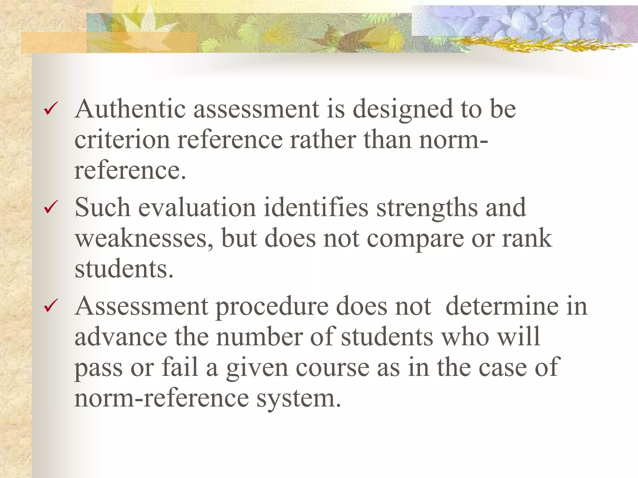  Authentic assessment is designed to be
criterion reference rather than norm-
reference.
 Such evaluation identifies strengths and
weaknesses, but does not compare or rank
students.
 Assessment procedure does not determine in
advance the number of students who will
pass or fail a given course as in the case of
norm-reference system.
 