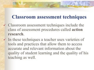Classroom assessment techniques
 Classroom assessment techniques include the
class of assessment procedures called action
research.
 In these techniques a teacher uses varieties of
tools and practices that allow them to access
accurate and relevant information about the
quality of student learning and the quality of his
teaching as well.
 
