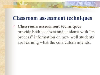 Classroom assessment techniques
 Classroom assessment techniques
provide both teachers and students with “in
process” information on how well students
are learning what the curriculum intends.
 