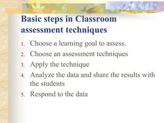 Basic steps in Classroom
assessment techniques
1. Choose a learning goal to assess.
2. Choose an assessment techniques
3. Apply the technique
4. Analyze the data and share the results with
the students
5. Respond to the data
 
