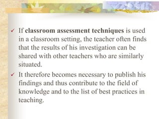  If classroom assessment techniques is used
in a classroom setting, the teacher often finds
that the results of his investigation can be
shared with other teachers who are similarly
situated.
 It therefore becomes necessary to publish his
findings and thus contribute to the field of
knowledge and to the list of best practices in
teaching.
 