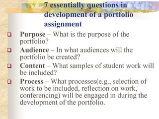 7 essentially questions in
development of a portfolio
assignment
 Purpose – What is the purpose of the
portfolio?
 Audience – In what audiences will the
portfolio be created?
 Content – What samples of student work will
be included?
 Process – What processes(e.g., selection of
work to be included, reflection on work,
conferencing) will be engaged in during the
development of the portfolio.
 