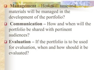  Management – How will time and
materials will be managed in the
development of the portfolio?
 Communication – How and when will the
portfolio be shared with pertinent
audiences?
 Evaluation – If the portfolio is to be used
for evaluation, when and how should it be
evaluated?
 