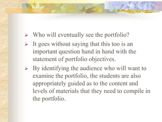  Who will eventually see the portfolio?
 It goes without saying that this too is an
important question hand in hand with the
statement of portfolio objectives.
 By identifying the audience who will want to
examine the portfolio, the students are also
appropriately guided as to the content and
levels of materials that they need to compile in
the portfolio.
 