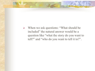  When we ask questions: “What should be
included” the natural answer would be a
question like “what the story do you want to
tell?” and “who do you want to tell it to?”.
 