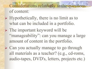 Considerations relatively to the questions
of content:
 Hypothetically, there is no limit as to
what can be included in a portfolio.
 The important keyword will be
“manageability”: can you manage a large
amount of content in the portfolio.
 Can you actually manage to go through
all materials as a teacher? (e.g., cd-roms,
audio-tapes, DVD's, letters, projects etc.)
 