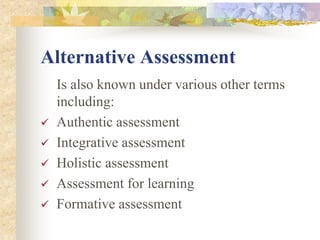 Alternative Assessment
Is also known under various other terms
including:
 Authentic assessment
 Integrative assessment
 Holistic assessment
 Assessment for learning
 Formative assessment
 