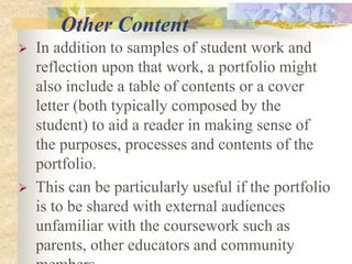 Other Content
 In addition to samples of student work and
reflection upon that work, a portfolio might
also include a table of contents or a cover
letter (both typically composed by the
student) to aid a reader in making sense of
the purposes, processes and contents of the
portfolio.
 This can be particularly useful if the portfolio
is to be shared with external audiences
unfamiliar with the coursework such as
parents, other educators and community
 