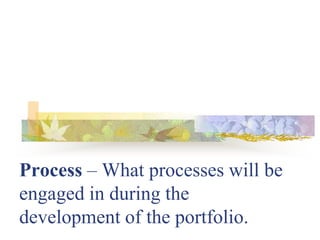 Process – What processes will be
engaged in during the
development of the portfolio.
 