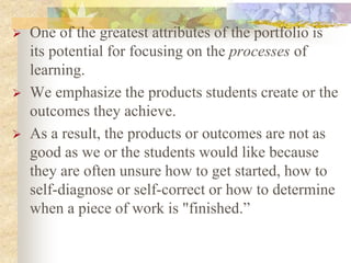 One of the greatest attributes of the portfolio is
its potential for focusing on the processes of
learning.
 We emphasize the products students create or the
outcomes they achieve.
 As a result, the products or outcomes are not as
good as we or the students would like because
they are often unsure how to get started, how to
self-diagnose or self-correct or how to determine
when a piece of work is "finished.”
 