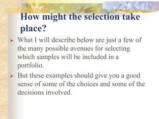 How might the selection take
place?
 What I will describe below are just a few of
the many possible avenues for selecting
which samples will be included in a
portfolio.
 But these examples should give you a good
sense of some of the choices and some of the
decisions involved.
 