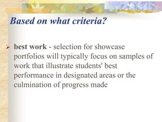 Based on what criteria?
 best work - selection for showcase
portfolios will typically focus on samples of
work that illustrate students' best
performance in designated areas or the
culmination of progress made
 