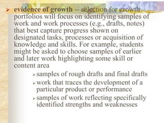  evidence of growth -- selection for growth
portfolios will focus on identifying samples of
work and work processes (e.g., drafts, notes)
that best capture progress shown on
designated tasks, processes or acquisition of
knowledge and skills. For example, students
might be asked to choose samples of earlier
and later work highlighting some skill or
content area
 samples of rough drafts and final drafts
 work that traces the development of a
particular product or performance
 samples of work reflecting specifically
identified strengths and weaknesses
 