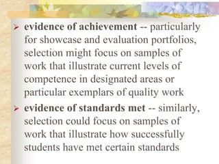  evidence of achievement -- particularly
for showcase and evaluation portfolios,
selection might focus on samples of
work that illustrate current levels of
competence in designated areas or
particular exemplars of quality work
 evidence of standards met -- similarly,
selection could focus on samples of
work that illustrate how successfully
students have met certain standards
 