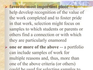 favorite/most important piece -- to
help develop recognition of the value of
the work completed and to foster pride
in that work, selection might focus on
samples to which students or parents or
others find a connection or with which
they are particularly enamored
 one or more of the above -- a portfolio
can include samples of work for
multiple reasons and, thus, more than
one of the above criteria (or others)
 