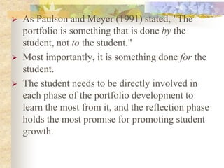  As Paulson and Meyer (1991) stated, "The
portfolio is something that is done by the
student, not to the student."
 Most importantly, it is something done for the
student.
 The student needs to be directly involved in
each phase of the portfolio development to
learn the most from it, and the reflection phase
holds the most promise for promoting student
growth.
 