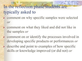 In the reflection phase students are
typically asked to
 comment on why specific samples were selected
or
 comment on what they liked and did not like in
the samples or
 comment on or identify the processes involved in
developing specific products or performances or
 describe and point to examples of how specific
skills or knowledge improved (or did not) or
 