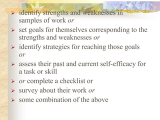  identify strengths and weaknesses in
samples of work or
 set goals for themselves corresponding to the
strengths and weaknesses or
 identify strategies for reaching those goals
or
 assess their past and current self-efficacy for
a task or skill
 or complete a checklist or
 survey about their work or
 some combination of the above
 