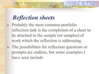 Reflection sheets
 Probably the most common portfolio
reflection task is the completion of a sheet to
be attached to the sample (or samples) of
work which the reflection is addressing.
 The possibilities for reflection questions or
prompts are endless, but some examples I
have seen include
 