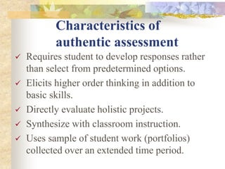 Characteristics of
authentic assessment
 Requires student to develop responses rather
than select from predetermined options.
 Elicits higher order thinking in addition to
basic skills.
 Directly evaluate holistic projects.
 Synthesize with classroom instruction.
 Uses sample of student work (portfolios)
collected over an extended time period.
 