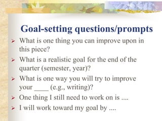Goal-setting questions/prompts
 What is one thing you can improve upon in
this piece?
 What is a realistic goal for the end of the
quarter (semester, year)?
 What is one way you will try to improve
your ____ (e.g., writing)?
 One thing I still need to work on is ....
 I will work toward my goal by ....
 