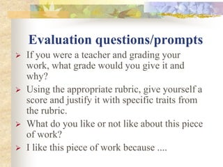 Evaluation questions/prompts
 If you were a teacher and grading your
work, what grade would you give it and
why?
 Using the appropriate rubric, give yourself a
score and justify it with specific traits from
the rubric.
 What do you like or not like about this piece
of work?
 I like this piece of work because ....
 