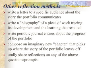 Other reflection methods
 write a letter to a specific audience about the
story the portfolio communicates
 write a "biography" of a piece of work tracing
its development and the learning that resulted
 write periodic journal entries about the progress
of the portfolio
 compose an imaginary new "chapter" that picks
up where the story of the portfolio leaves off
 orally share reflections on any of the above
questions/prompts
 