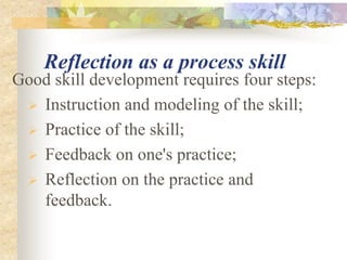 Reflection as a process skill
Good skill development requires four steps:
 Instruction and modeling of the skill;
 Practice of the skill;
 Feedback on one's practice;
 Reflection on the practice and
feedback.
 