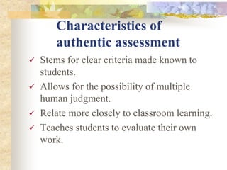 Characteristics of
authentic assessment
 Stems for clear criteria made known to
students.
 Allows for the possibility of multiple
human judgment.
 Relate more closely to classroom learning.
 Teaches students to evaluate their own
work.
 