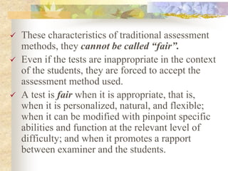  These characteristics of traditional assessment
methods, they cannot be called “fair”.
 Even if the tests are inappropriate in the context
of the students, they are forced to accept the
assessment method used.
 A test is fair when it is appropriate, that is,
when it is personalized, natural, and flexible;
when it can be modified with pinpoint specific
abilities and function at the relevant level of
difficulty; and when it promotes a rapport
between examiner and the students.
 