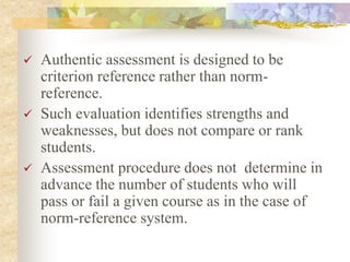  Authentic assessment is designed to be
criterion reference rather than norm-
reference.
 Such evaluation identifies strengths and
weaknesses, but does not compare or rank
students.
 Assessment procedure does not determine in
advance the number of students who will
pass or fail a given course as in the case of
norm-reference system.
 