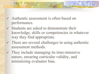  Authentic assessment is often based on
performance.
 Students are asked to demonstrate their
knowledge, skills or competencies in whatever
way they find appropriate.
 There are several challenges in using authentic
assessment methods.
 They include managing its time-intensive
nature, ensuring curricular validity, and
minimizing evaluator bias.
 