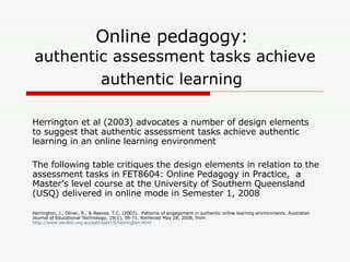 Online pedagogy:  authentic assessment tasks achieve authentic learning   Herrington et al (2003) advocates a number of design elements to suggest that authentic assessment tasks achieve authentic learning in an online learning environment   The following table critiques the design elements in relation to the assessment tasks in FET8604: Online Pedagogy in Practice,  a Master’s level course at the University of Southern Queensland (USQ) delivered in online mode in Semester 1, 2008  Herrington, J., Oliver, R., & Reeves, T.C. (2003).  Patterns of engagement in authentic online learning environments. Australian Journal of Educational Technology, 19(1), 59-71. Retrieved May 28, 2008, from  http://www.ascilite.org.au/ajet/ajet19/herrington.html 