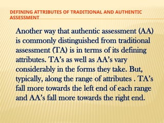 DEFINING ATTRIBUTES OF TRADITIONAL AND AUTHENTIC
ASSESSMENT
Another way that authentic assessment (AA)
is commonly distinguished from traditional
assessment (TA) is in terms of its defining
attributes. TA’s as well as AA’s vary
considerably in the forms they take. But,
typically, along the range of attributes . TA’s
fall more towards the left end of each range
and AA’s fall more towards the right end.
 