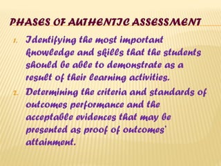 PHASES OF AUTHENTIC ASSESSMENT
1. Identifying the most important
knowledge and skills that the students
should be able to demonstrate as a
result of their learning activities.
2. Determining the criteria and standards of
outcomes performance and the
acceptable evidences that may be
presented as proof of outcomes’
attainment.
 