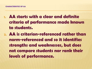 CHARACTERISTICS OF AA
1. AA starts with a clear and definite
criteria of performance made known
to students.
2. AA is criterion-referenced rather than
norm-referenced and so it identifies
strengths and weaknesses, but does
not compare students nor rank their
levels of performance.
 