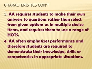CHARACTERISTICS CON’T
3. AA requires students to make their own
answers to questions rather than select
from given options as in multiple choice
items, and requires them to use a range of
HOTS.
4. AA often emphasizes performance and
therefore students are required to
demonstrate their knowledge, skills or
competencies in appropriate situations.
 