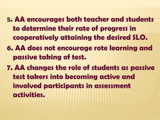 5. AA encourages both teacher and students
to determine their rate of progress in
cooperatively attaining the desired SLO.
6. AA does not encourage rote learning and
passive taking of test.
7. AA changes the role of students as passive
test takers into becoming active and
involved participants in assessment
activities.
 