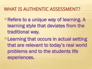 WHAT IS AUTHENTIC ASSESSMENT?
Refers to a unique way of learning. A
learning style that deviates from the
traditional way.
Learning that occurs in actual setting
that are relevant to today’s real world
problems and to the students life
experiences.
 