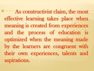  As constructivist claim, the most
effective learning takes place when
meaning is created from experiences
and the process of education is
optimized when the meaning made
by the learners are congruent with
their own experiences, talents and
aspirations.
 