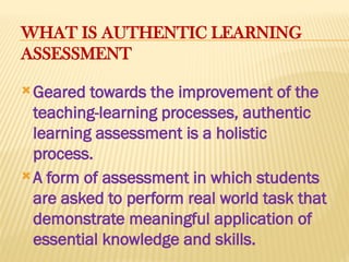 WHAT IS AUTHENTIC LEARNING
ASSESSMENT
Geared towards the improvement of the
teaching-learning processes, authentic
learning assessment is a holistic
process.
A form of assessment in which students
are asked to perform real world task that
demonstrate meaningful application of
essential knowledge and skills.
 