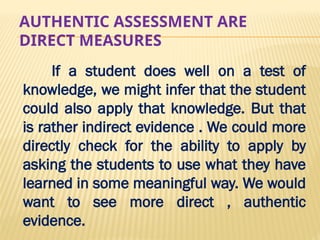 AUTHENTIC ASSESSMENT ARE
DIRECT MEASURES
If a student does well on a test of
knowledge, we might infer that the student
could also apply that knowledge. But that
is rather indirect evidence . We could more
directly check for the ability to apply by
asking the students to use what they have
learned in some meaningful way. We would
want to see more direct , authentic
evidence.
 