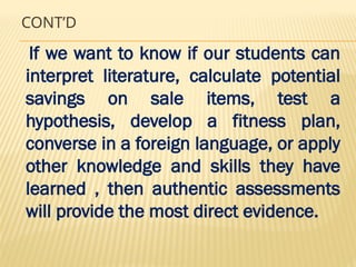 CONT’D
If we want to know if our students can
interpret literature, calculate potential
savings on sale items, test a
hypothesis, develop a fitness plan,
converse in a foreign language, or apply
other knowledge and skills they have
learned , then authentic assessments
will provide the most direct evidence.
 