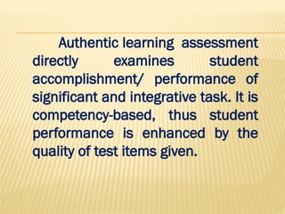 Authentic learning assessment
directly examines student
accomplishment/ performance of
significant and integrative task. It is
competency-based, thus student
performance is enhanced by the
quality of test items given.
 