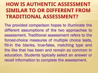 HOW IS AUTHENTIC ASSESSMENT
SIMILAR TO OR DIFFERENT FROM
TRADITIONAL ASSESSMENT?
The provided comparison hopes to illuminate the
different assumptions of the two approaches to
assessment. Traditional assessment refers to the
forced-choice measures of multiple choice tests,
fill-in the blanks, true-false, matching type and
the like that has been and remain so common in
education. Students typically select an answer or
recall information to complete the assessment.
 